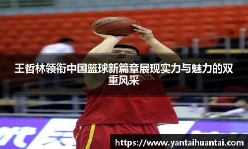 王哲林领衔中国篮球新篇章展现实力与魅力的双重风采